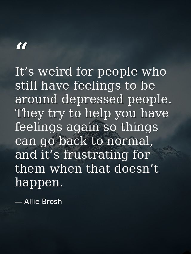 It’s weird for people who still have feelings to be around depressed people. They try to help you have feelings again so — Allie Brosh