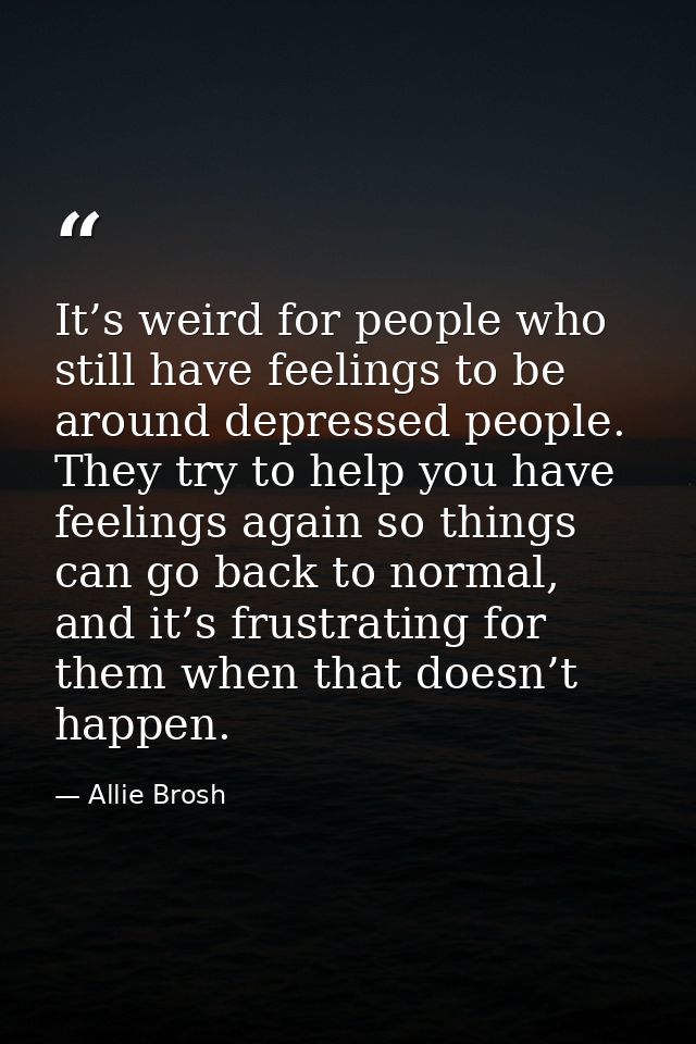 It’s weird for people who still have feelings to be around depressed people. They try to help you have feelings again so — Allie Brosh