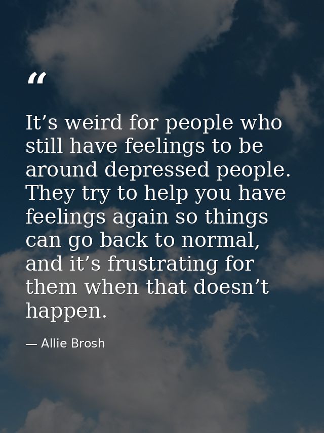 It’s weird for people who still have feelings to be around depressed people. They try to help you have feelings again so — Allie Brosh