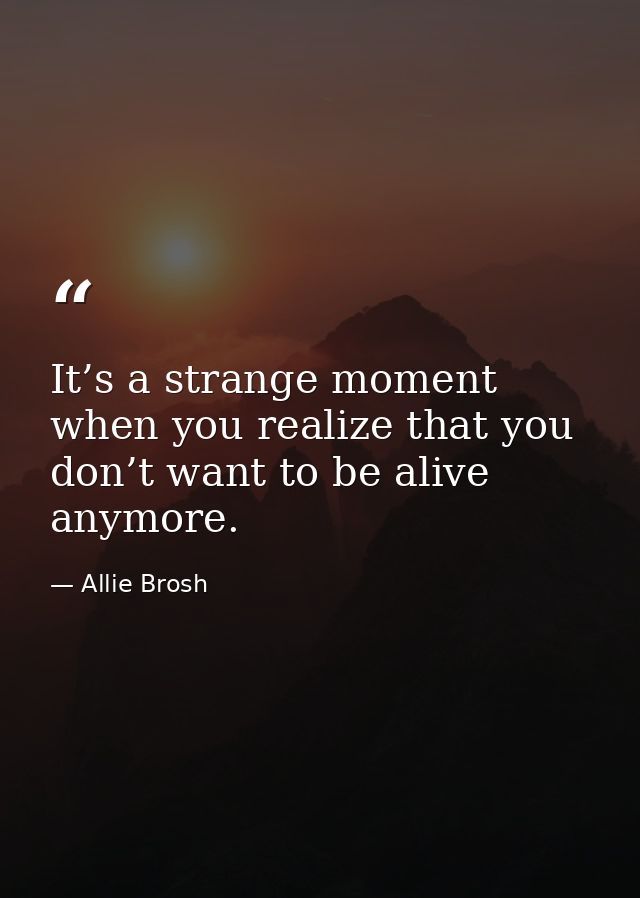 It’s a strange moment when you realize that you don’t want to be alive anymore. — Allie Brosh