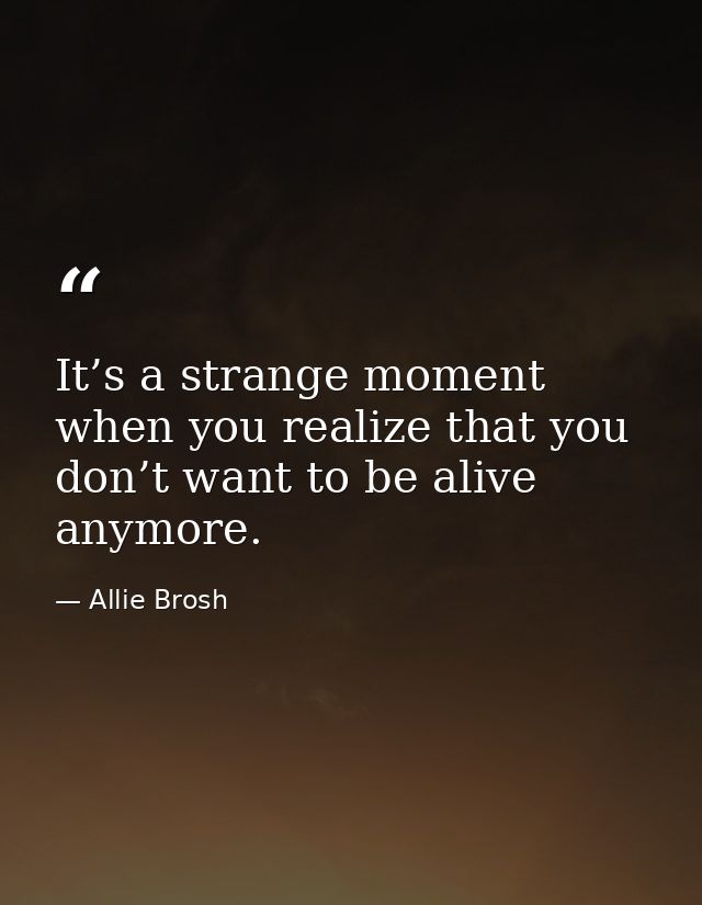It’s a strange moment when you realize that you don’t want to be alive anymore. — Allie Brosh