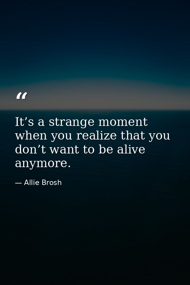 It’s a strange moment when you realize that you don’t want to be alive anymore. — Allie Brosh