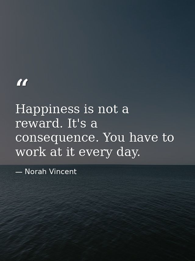 Happiness is not a reward. It's a consequence. You have to work at it every day. — Norah Vincent