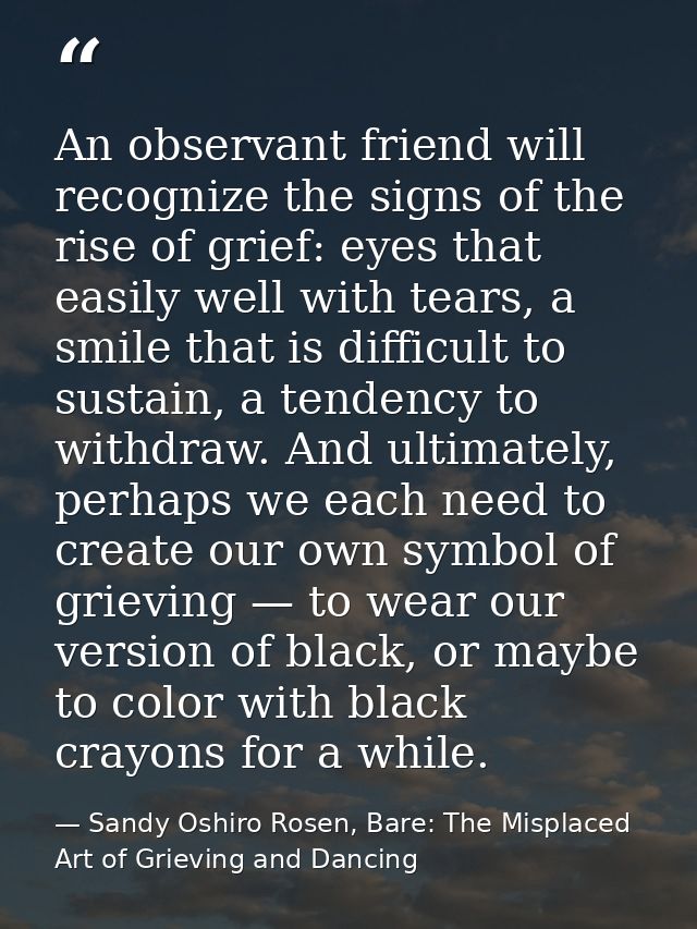 An observant friend will recognize the signs of the rise of grief: eyes that easily well with tears, a smile that is dif — Sandy Oshiro Rosen, Bare: The Misplaced Art of Grieving and Dancing