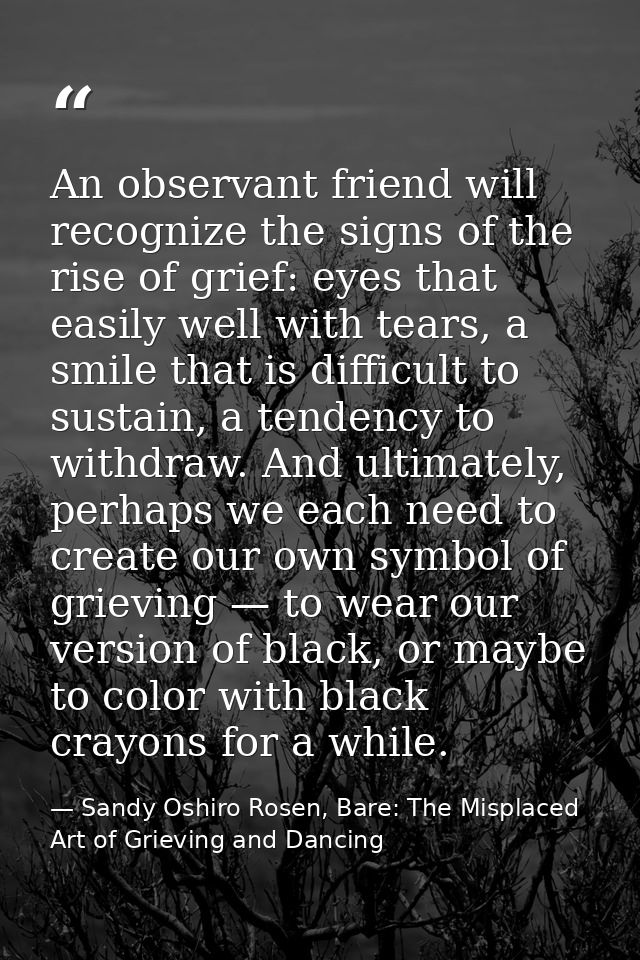 An observant friend will recognize the signs of the rise of grief: eyes that easily well with tears, a smile that is dif — Sandy Oshiro Rosen, Bare: The Misplaced Art of Grieving and Dancing