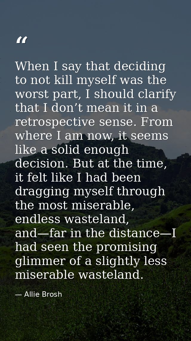 When I say that deciding to not kill myself was the worst part, I should clarify that I don’t mean it in a retrospective — Allie Brosh