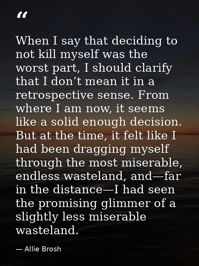 When I say that deciding to not kill myself was the worst part, I should clarify that I don’t mean it in a retrospective — Allie Brosh