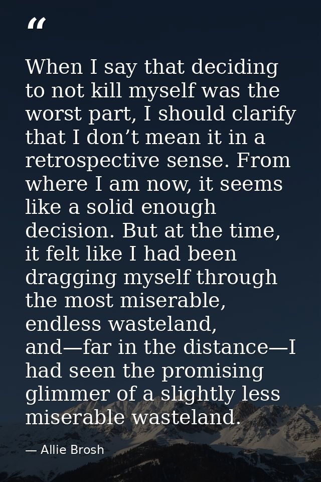When I say that deciding to not kill myself was the worst part, I should clarify that I don’t mean it in a retrospective — Allie Brosh