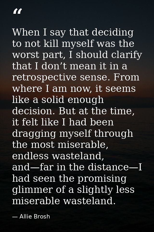 When I say that deciding to not kill myself was the worst part, I should clarify that I don’t mean it in a retrospective — Allie Brosh