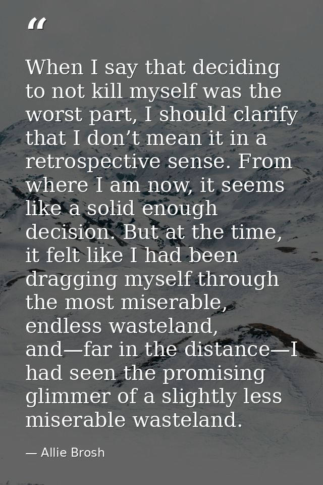 When I say that deciding to not kill myself was the worst part, I should clarify that I don’t mean it in a retrospective — Allie Brosh