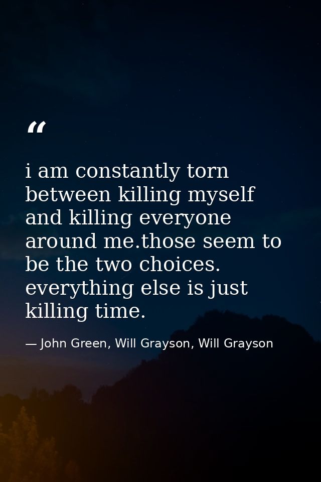 i am constantly torn between killing myself and killing everyone around me.those seem to be the two choices. everything  — John Green, Will Grayson, Will Grayson