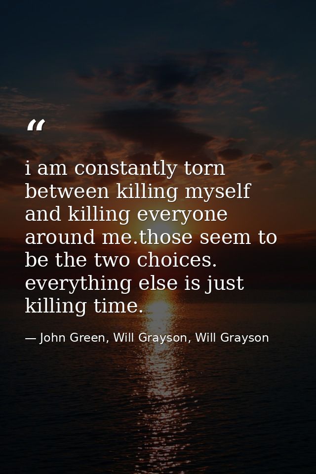 i am constantly torn between killing myself and killing everyone around me.those seem to be the two choices. everything  — John Green, Will Grayson, Will Grayson