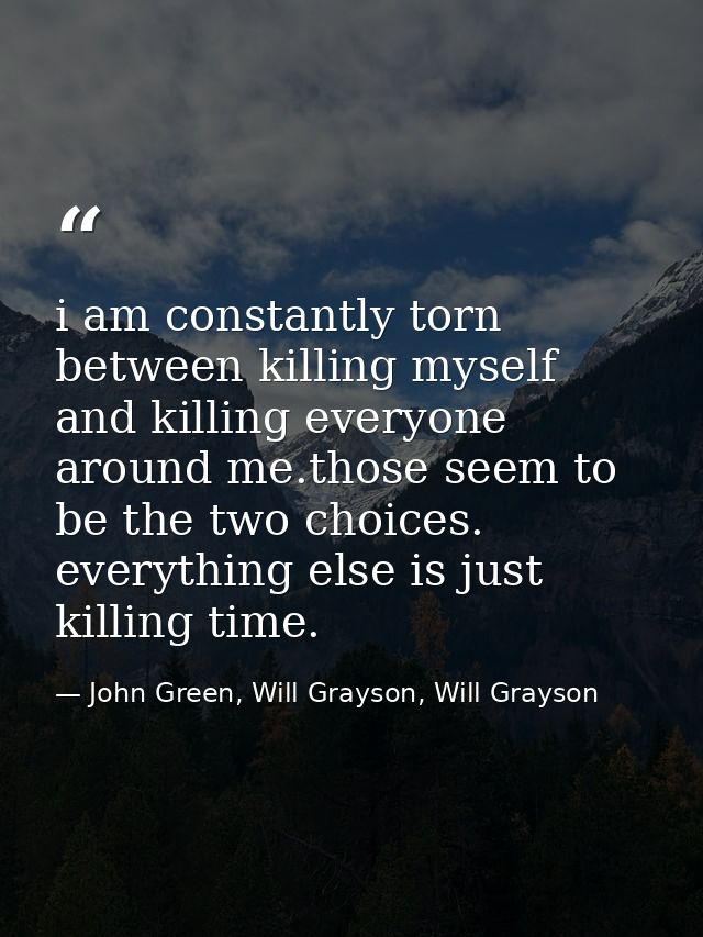 i am constantly torn between killing myself and killing everyone around me.those seem to be the two choices. everything  — John Green, Will Grayson, Will Grayson