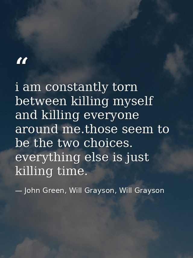 i am constantly torn between killing myself and killing everyone around me.those seem to be the two choices. everything  — John Green, Will Grayson, Will Grayson