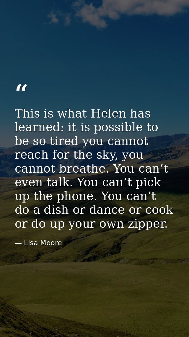 This is what Helen has learned: it is possible to be so tired you cannot reach for the sky, you cannot breathe. You can’ — Lisa Moore