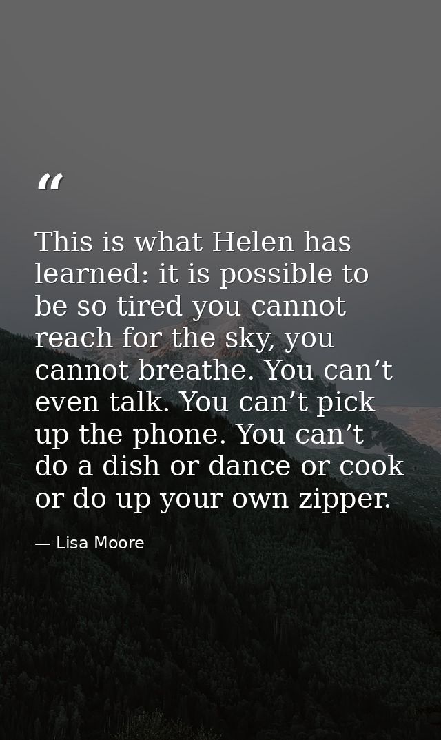 This is what Helen has learned: it is possible to be so tired you cannot reach for the sky, you cannot breathe. You can’ — Lisa Moore