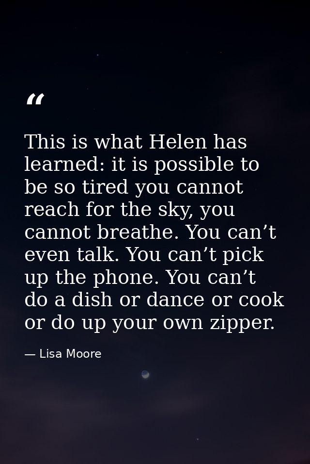 This is what Helen has learned: it is possible to be so tired you cannot reach for the sky, you cannot breathe. You can’ — Lisa Moore