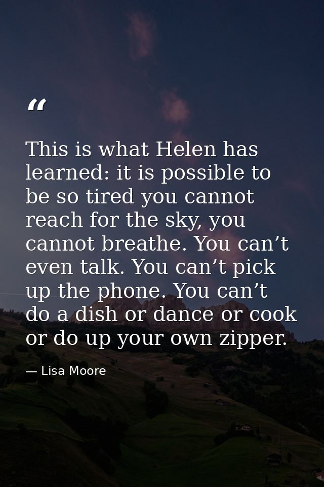 This is what Helen has learned: it is possible to be so tired you cannot reach for the sky, you cannot breathe. You can’ — Lisa Moore