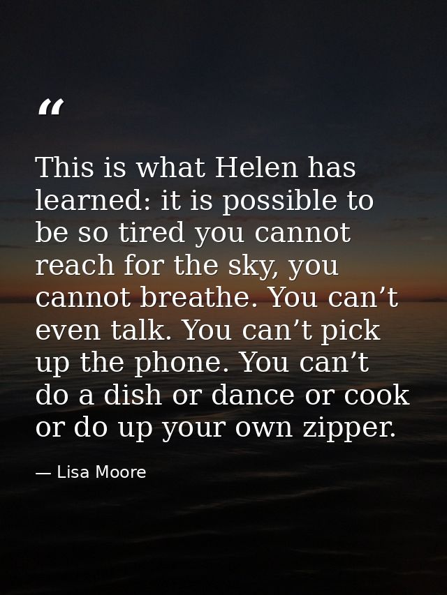 This is what Helen has learned: it is possible to be so tired you cannot reach for the sky, you cannot breathe. You can’ — Lisa Moore