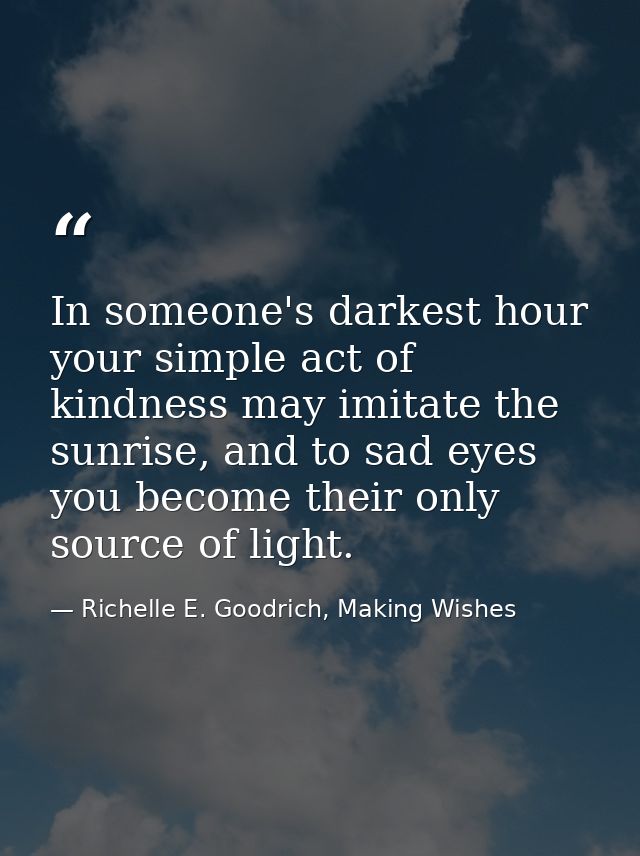 In someone's darkest hour your simple act of kindness may imitate the sunrise, and to sad eyes you become their only sou — Richelle E. Goodrich, Making Wishes
