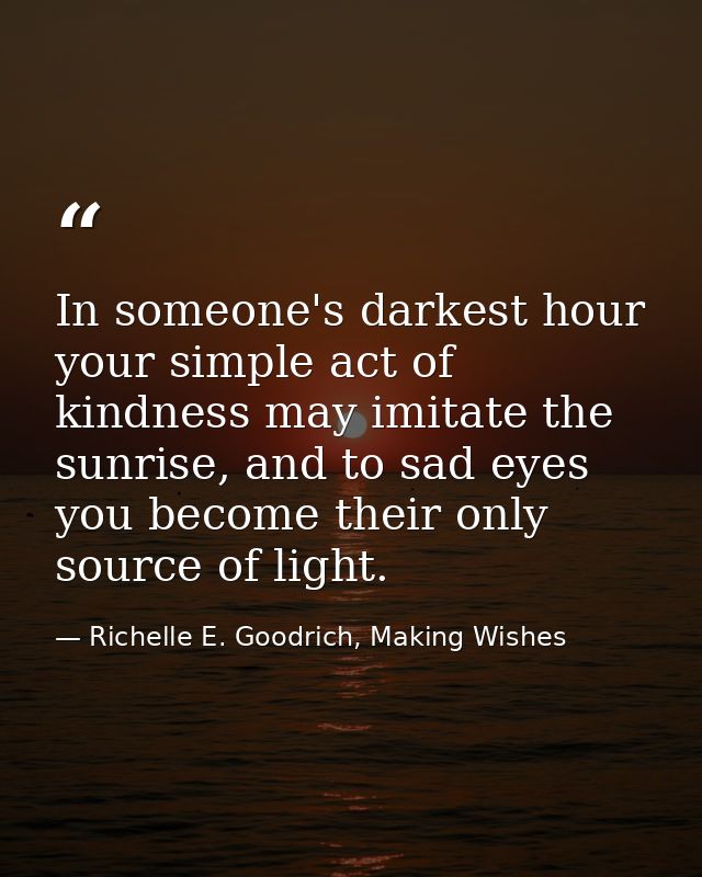 In someone's darkest hour your simple act of kindness may imitate the sunrise, and to sad eyes you become their only sou — Richelle E. Goodrich, Making Wishes