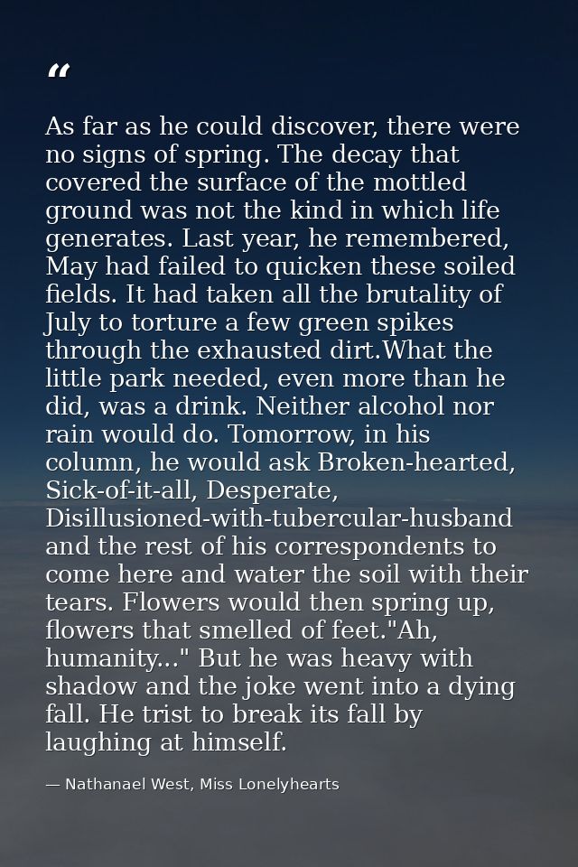 As far as he could discover, there were no signs of spring. The decay that covered the surface of the mottled ground was — Nathanael West, Miss Lonelyhearts
