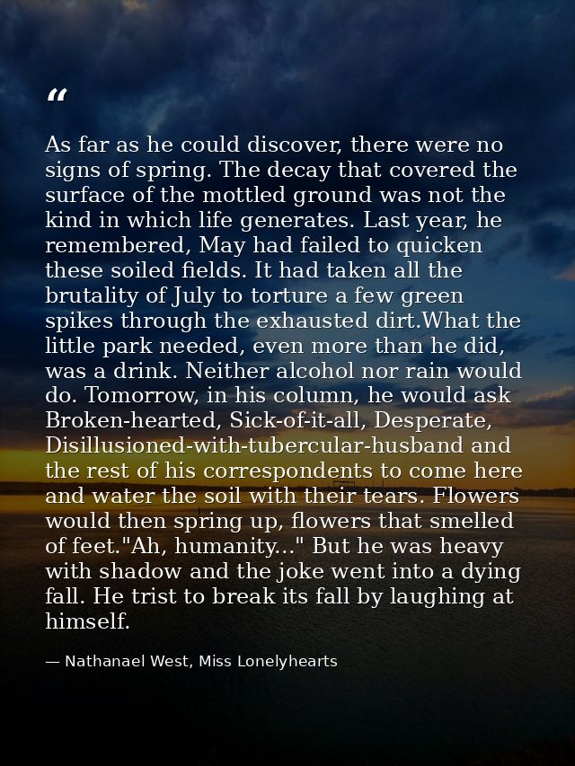 As far as he could discover, there were no signs of spring. The decay that covered the surface of the mottled ground was — Nathanael West, Miss Lonelyhearts