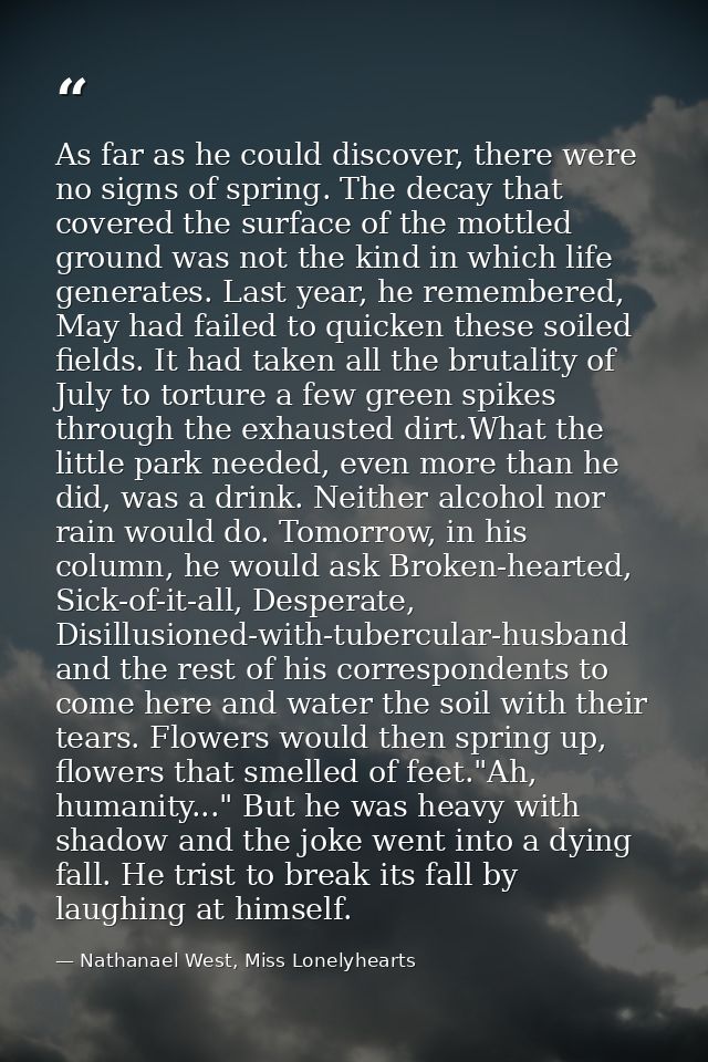 As far as he could discover, there were no signs of spring. The decay that covered the surface of the mottled ground was — Nathanael West, Miss Lonelyhearts
