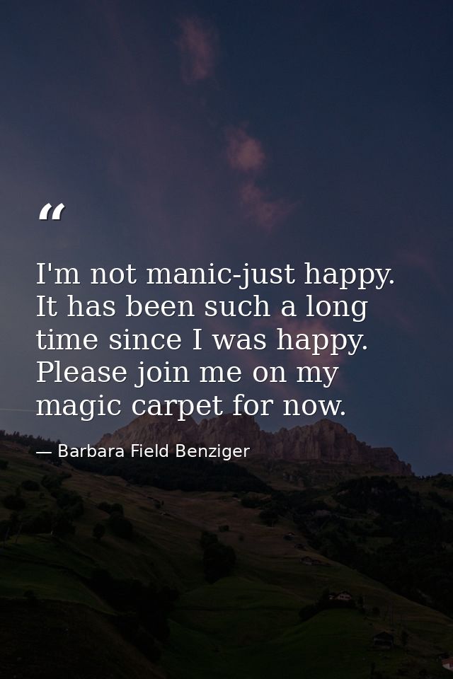 I'm not manic-just happy. It has been such a long time since I was happy. Please join me on my magic carpet for now. — Barbara Field Benziger