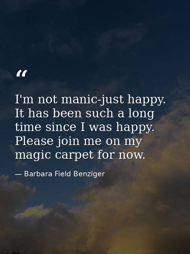 I'm not manic-just happy. It has been such a long time since I was happy. Please join me on my magic carpet for now. — Barbara Field Benziger