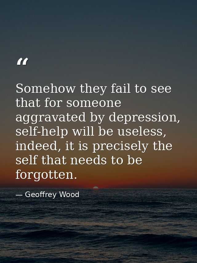 Somehow they fail to see that for someone aggravated by depression, self-help will be useless, indeed, it is precisely t — Geoffrey Wood