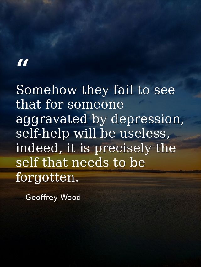 Somehow they fail to see that for someone aggravated by depression, self-help will be useless, indeed, it is precisely t — Geoffrey Wood