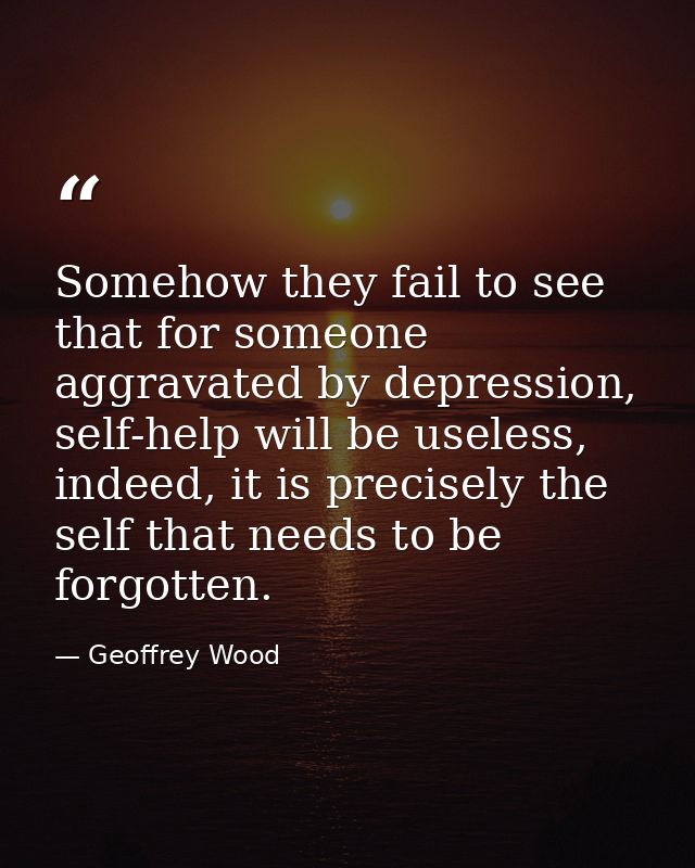 Somehow they fail to see that for someone aggravated by depression, self-help will be useless, indeed, it is precisely t — Geoffrey Wood