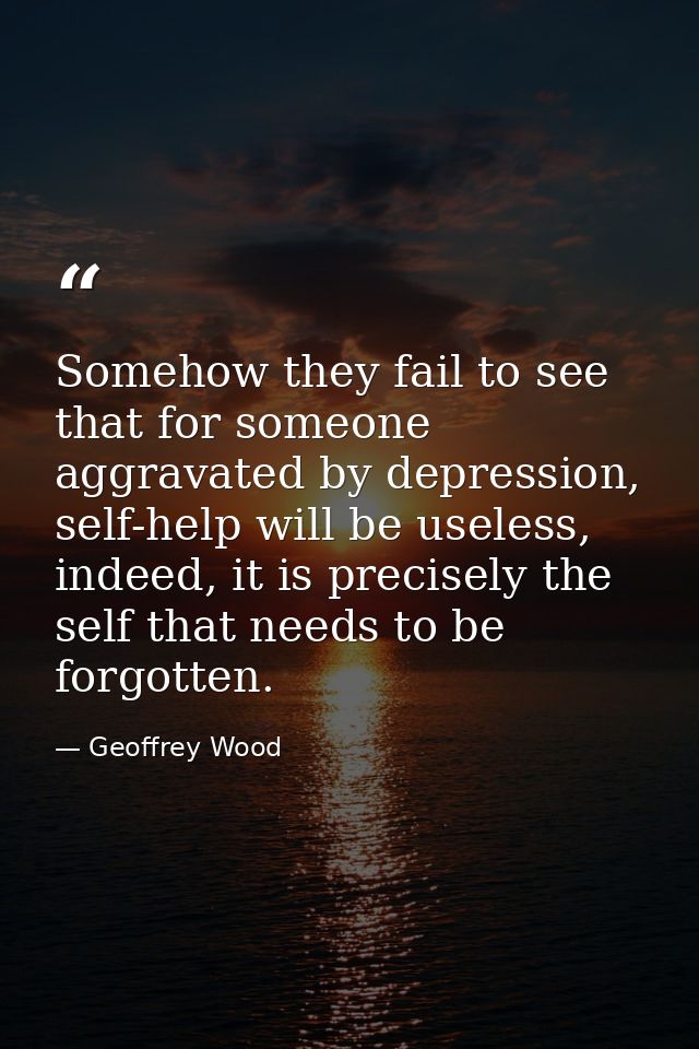 Somehow they fail to see that for someone aggravated by depression, self-help will be useless, indeed, it is precisely t — Geoffrey Wood