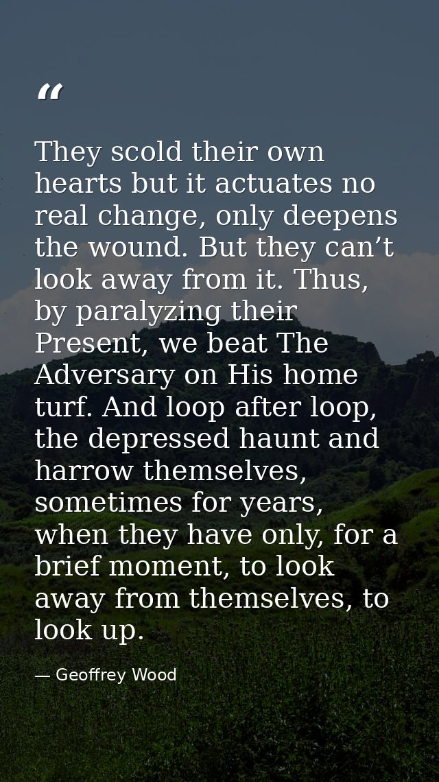 They scold their own hearts but it actuates no real change, only deepens the wound. But they can’t look away from it. Th — Geoffrey Wood