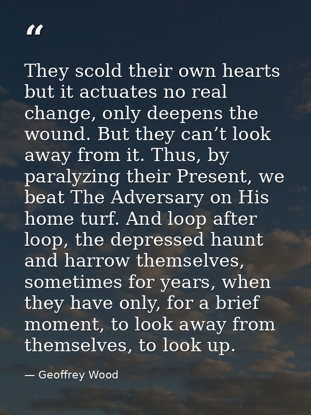 They scold their own hearts but it actuates no real change, only deepens the wound. But they can’t look away from it. Th — Geoffrey Wood