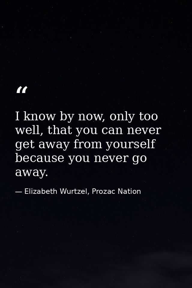 I know by now, only too well, that you can never get away from yourself because you never go away. — Elizabeth Wurtzel, Prozac Nation