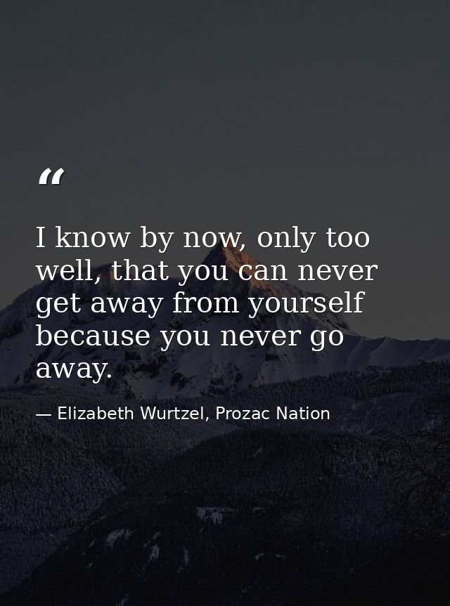 I know by now, only too well, that you can never get away from yourself because you never go away. — Elizabeth Wurtzel, Prozac Nation
