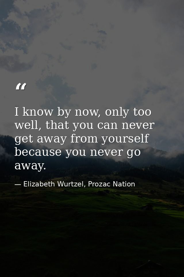 I know by now, only too well, that you can never get away from yourself because you never go away. — Elizabeth Wurtzel, Prozac Nation