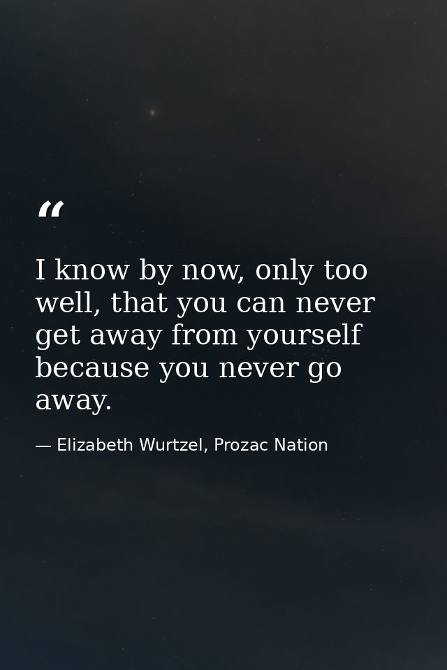 I know by now, only too well, that you can never get away from yourself because you never go away. — Elizabeth Wurtzel, Prozac Nation