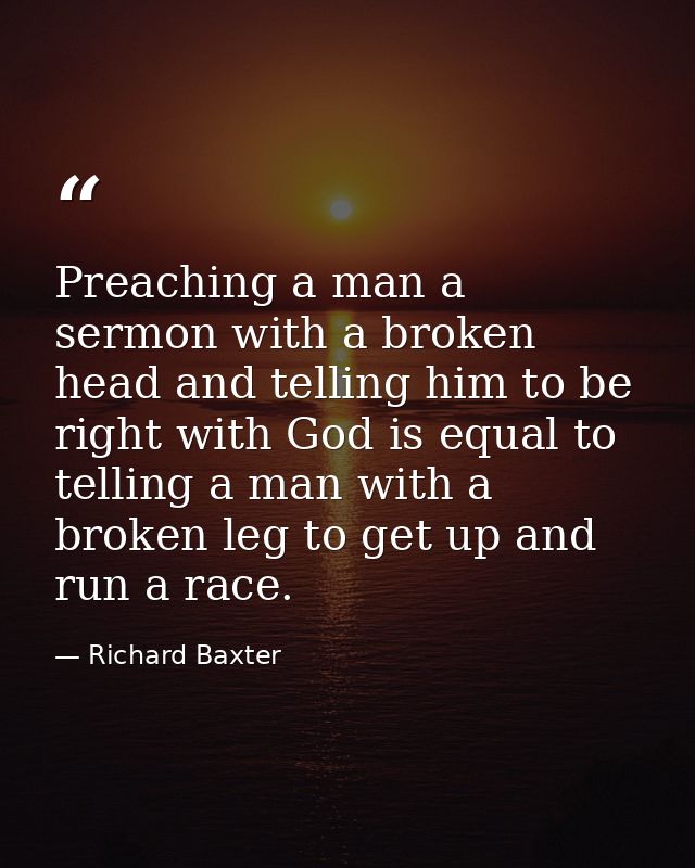 Preaching a man a sermon with a broken head and telling him to be right with God is equal to telling a man with a broken — Richard Baxter