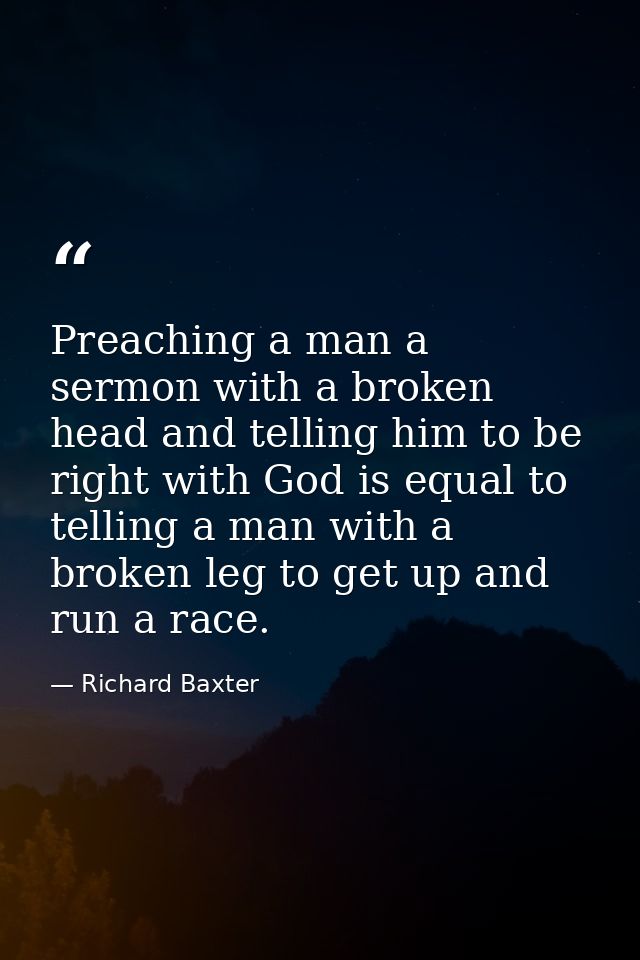 Preaching a man a sermon with a broken head and telling him to be right with God is equal to telling a man with a broken — Richard Baxter