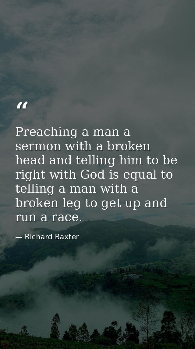 Preaching a man a sermon with a broken head and telling him to be right with God is equal to telling a man with a broken — Richard Baxter