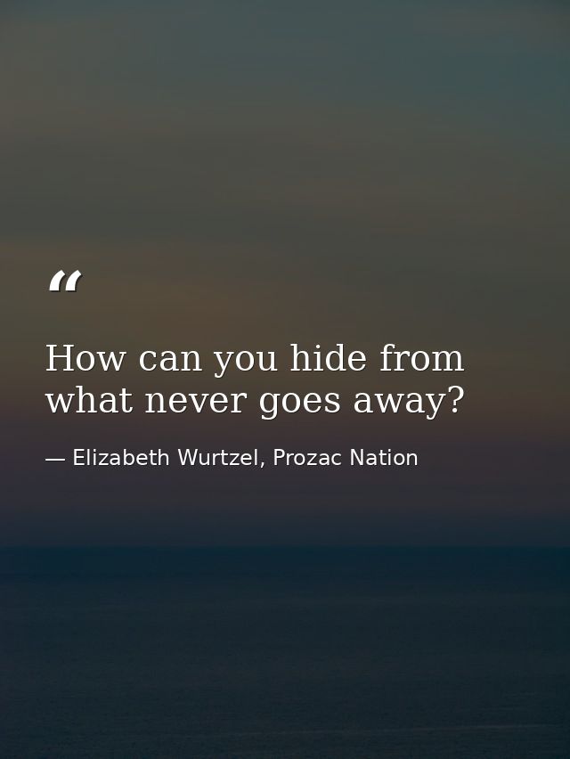 How can you hide from what never goes away? — Elizabeth Wurtzel, Prozac Nation