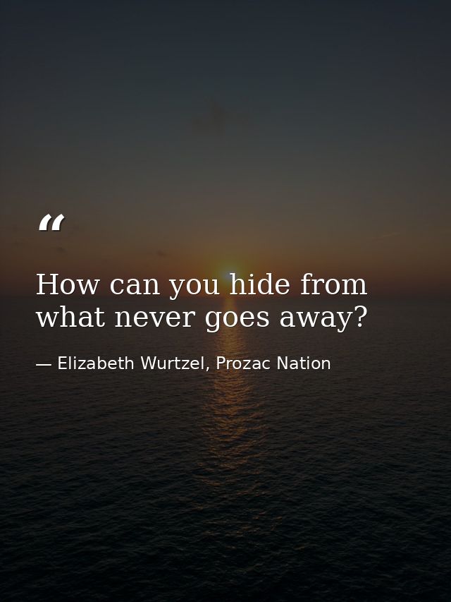 How can you hide from what never goes away? — Elizabeth Wurtzel, Prozac Nation