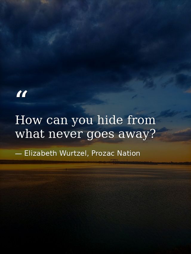 How can you hide from what never goes away? — Elizabeth Wurtzel, Prozac Nation
