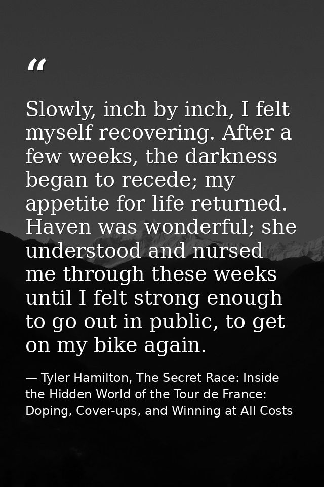 Slowly, inch by inch, I felt myself recovering. After a few weeks, the darkness began to recede; my appetite for life re — Tyler Hamilton, The Secret Race: Inside the Hidden World of the Tour de France: Doping, Cover-ups, and Winning at All Costs