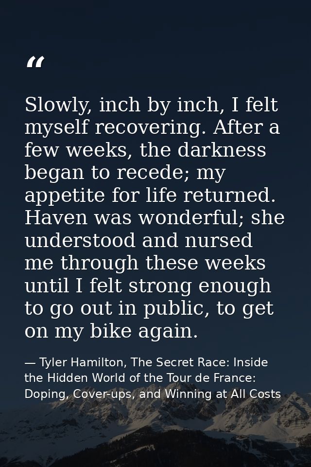 Slowly, inch by inch, I felt myself recovering. After a few weeks, the darkness began to recede; my appetite for life re — Tyler Hamilton, The Secret Race: Inside the Hidden World of the Tour de France: Doping, Cover-ups, and Winning at All Costs