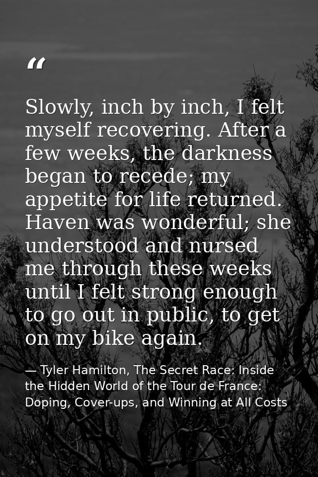 Slowly, inch by inch, I felt myself recovering. After a few weeks, the darkness began to recede; my appetite for life re — Tyler Hamilton, The Secret Race: Inside the Hidden World of the Tour de France: Doping, Cover-ups, and Winning at All Costs