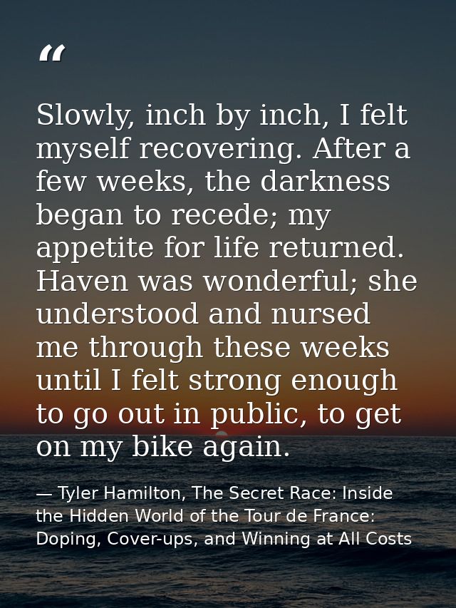 Slowly, inch by inch, I felt myself recovering. After a few weeks, the darkness began to recede; my appetite for life re — Tyler Hamilton, The Secret Race: Inside the Hidden World of the Tour de France: Doping, Cover-ups, and Winning at All Costs